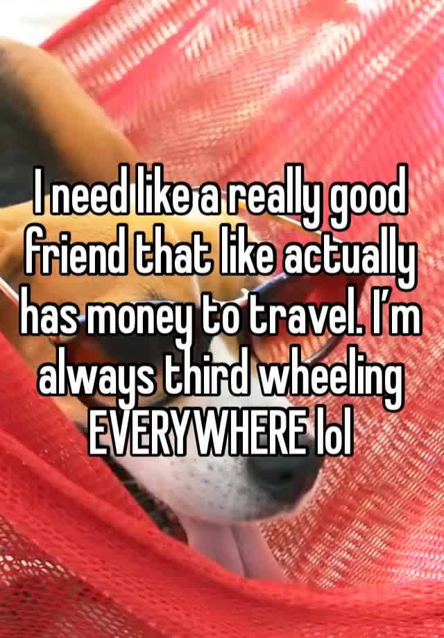 I need like a really good friend that like actually has money to travel. I’m always third wheeling EVERYWHERE lol