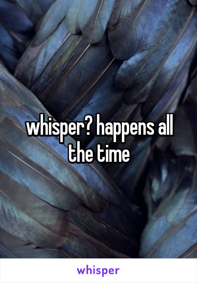 whisper? happens all the time