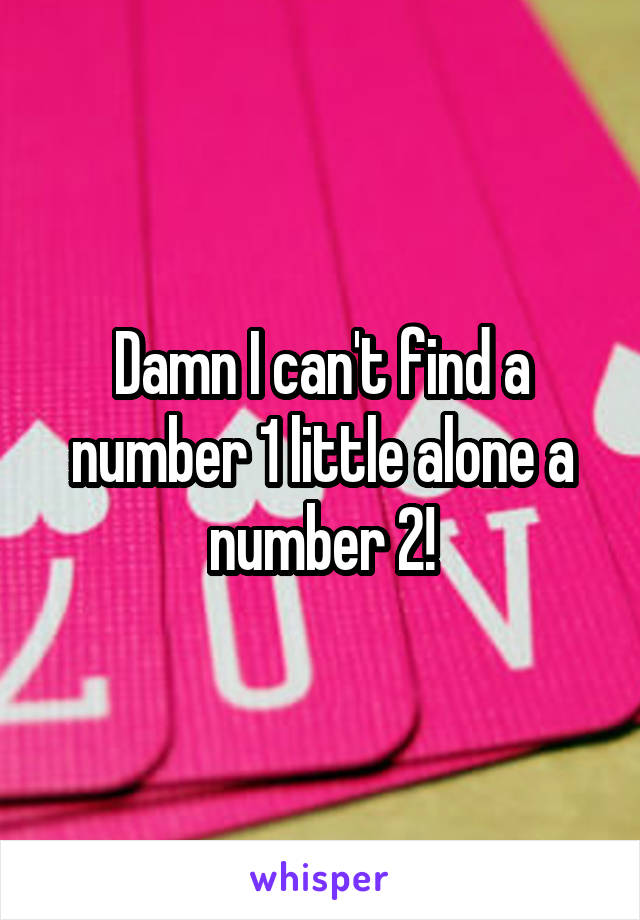 Damn I can't find a number 1 little alone a number 2!