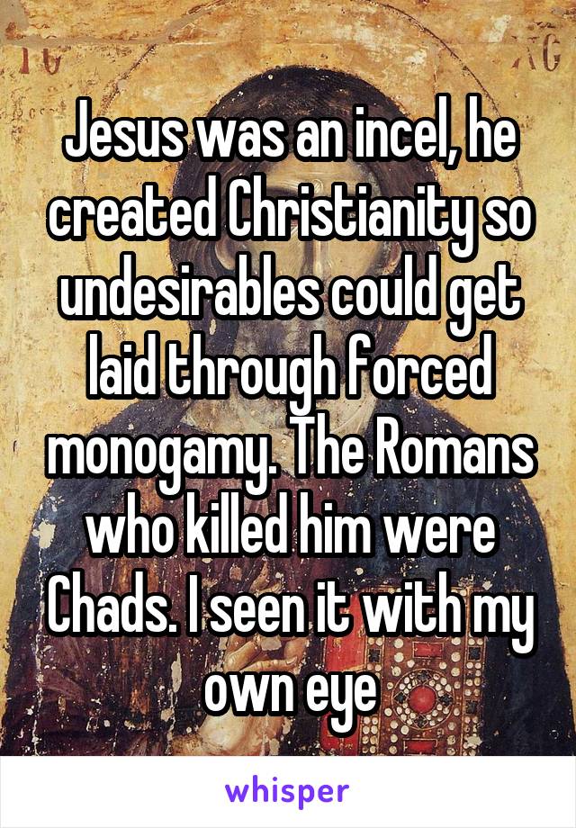 Jesus was an incel, he created Christianity so undesirables could get laid through forced monogamy. The Romans who killed him were Chads. I seen it with my own eye