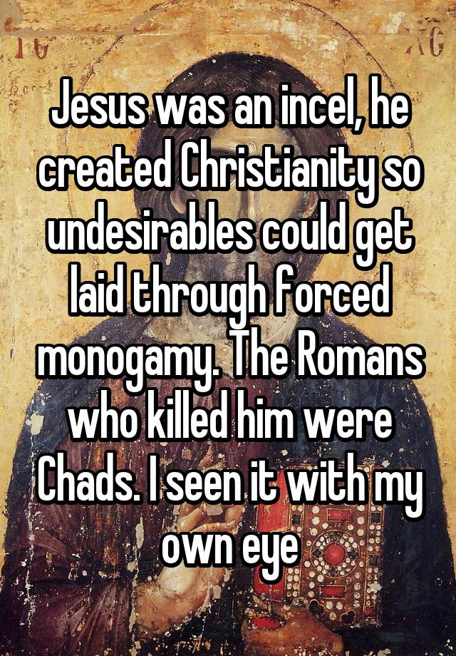 Jesus was an incel, he created Christianity so undesirables could get laid through forced monogamy. The Romans who killed him were Chads. I seen it with my own eye