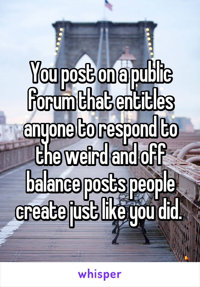 You post on a public forum that entitles anyone to respond to the weird and off balance posts people create just like you did. 