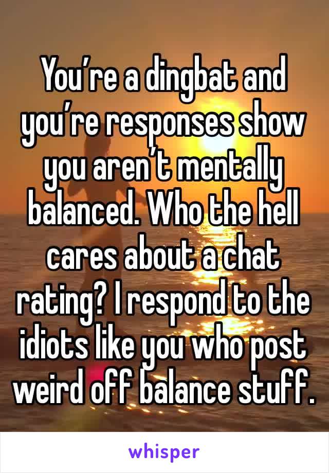 You’re a dingbat and you’re responses show you aren’t mentally balanced. Who the hell cares about a chat rating? I respond to the idiots like you who post weird off balance stuff. 