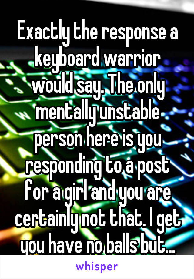 Exactly the response a keyboard warrior would say. The only mentally unstable person here is you responding to a post for a girl and you are certainly not that. I get you have no balls but...