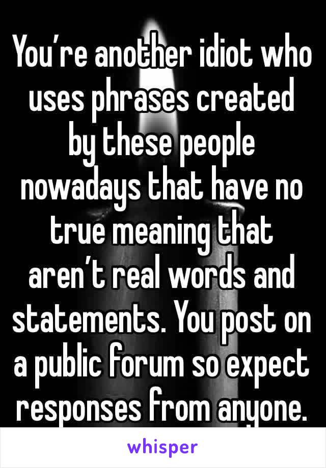 You’re another idiot who uses phrases created  by these people nowadays that have no true meaning that aren’t real words and statements. You post on a public forum so expect responses from anyone. 