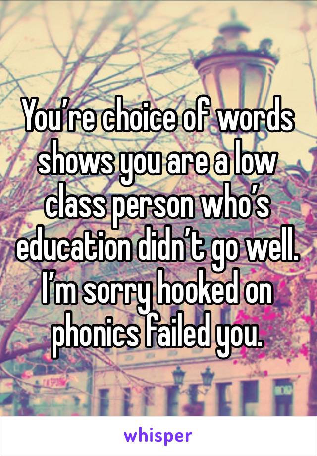 You’re choice of words shows you are a low class person who’s education didn’t go well. I’m sorry hooked on phonics failed you. 