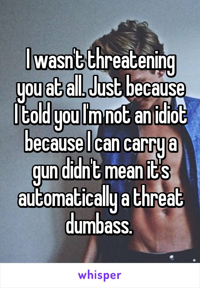 I wasn't threatening you at all. Just because I told you I'm not an idiot because I can carry a gun didn't mean it's automatically a threat dumbass. 