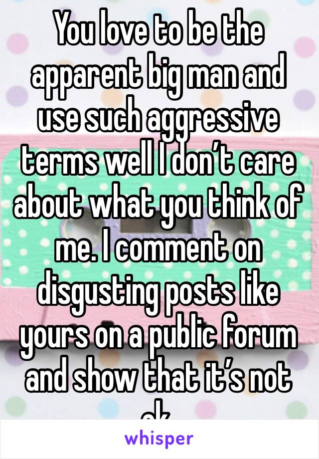 You love to be the apparent big man and use such aggressive terms well I don’t care about what you think of me. I comment on disgusting posts like yours on a public forum and show that it’s not ok. 