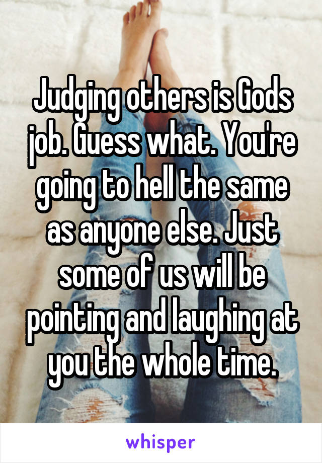 Judging others is Gods job. Guess what. You're going to hell the same as anyone else. Just some of us will be pointing and laughing at you the whole time.