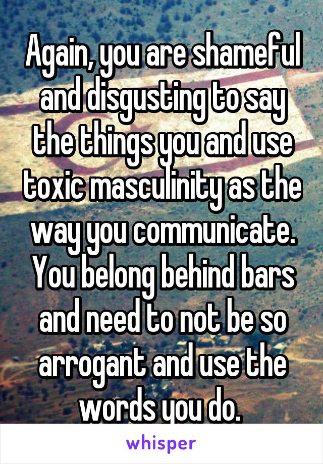 Again, you are shameful and disgusting to say the things you and use toxic masculinity as the way you communicate. You belong behind bars and need to not be so arrogant and use the words you do. 