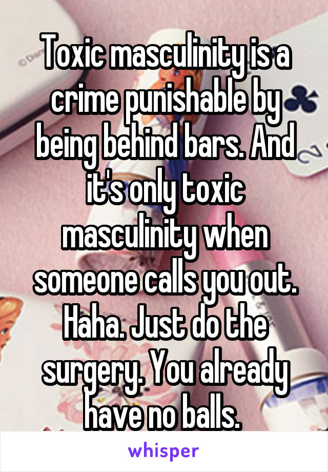 Toxic masculinity is a crime punishable by being behind bars. And it's only toxic masculinity when someone calls you out. Haha. Just do the surgery. You already have no balls. 