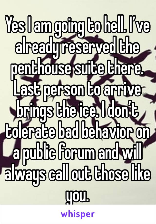 Yes I am going to hell. I’ve already reserved the penthouse suite there. Last person to arrive brings the ice. I don’t tolerate bad behavior on a public forum and will always call out those like you.