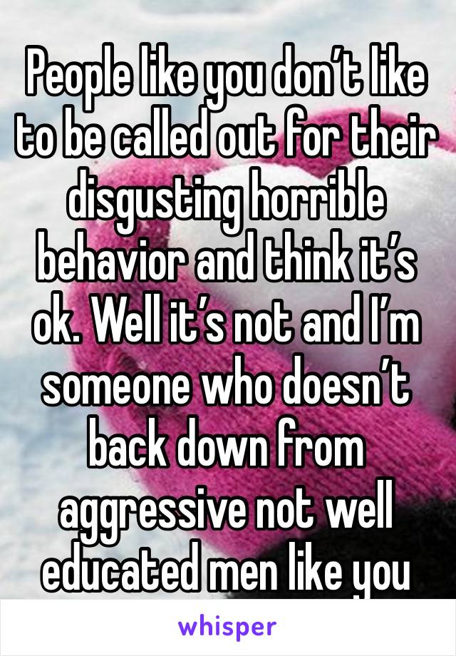 People like you don’t like to be called out for their disgusting horrible behavior and think it’s ok. Well it’s not and I’m someone who doesn’t back down from aggressive not well educated men like you