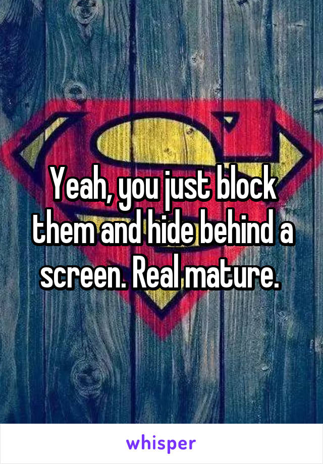 Yeah, you just block them and hide behind a screen. Real mature. 