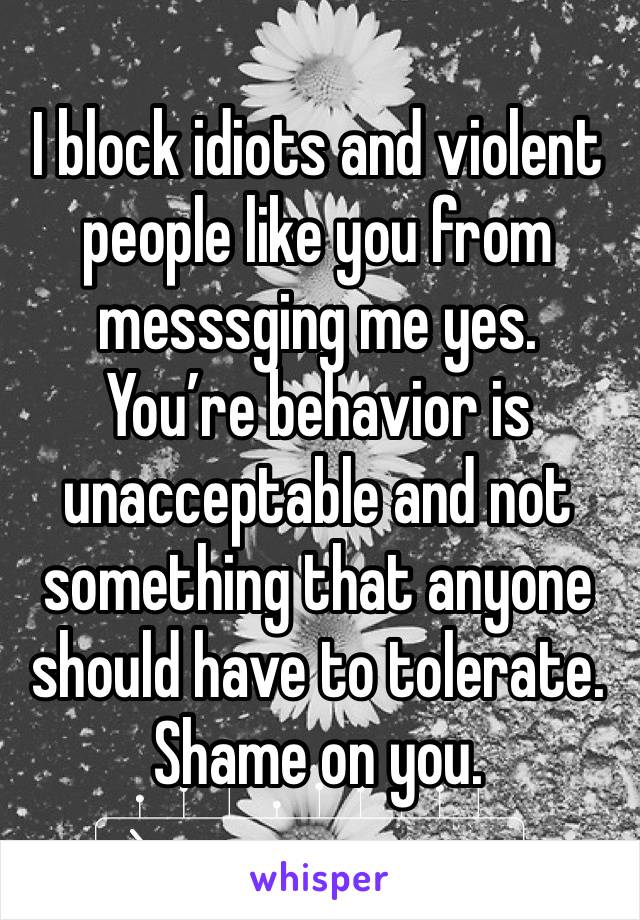 I block idiots and violent people like you from messsging me yes. You’re behavior is unacceptable and not something that anyone should have to tolerate. Shame on you. 