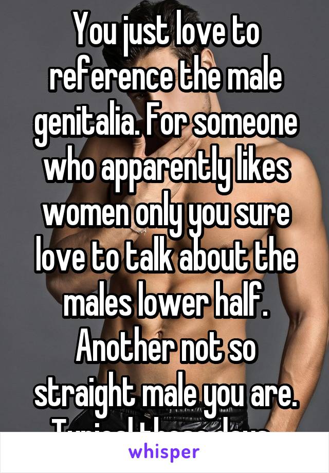 You just love to reference the male genitalia. For someone who apparently likes women only you sure love to talk about the males lower half. Another not so straight male you are. Typical these days. 