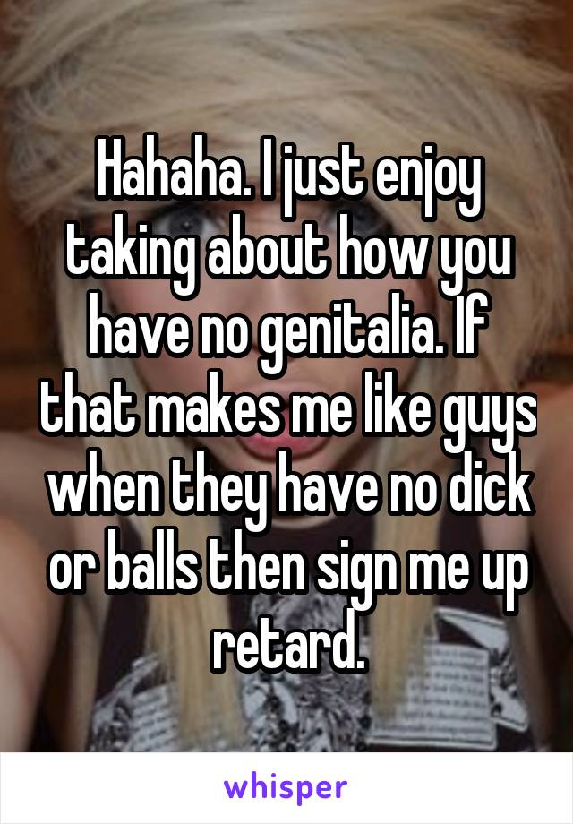 Hahaha. I just enjoy taking about how you have no genitalia. If that makes me like guys when they have no dick or balls then sign me up retard.