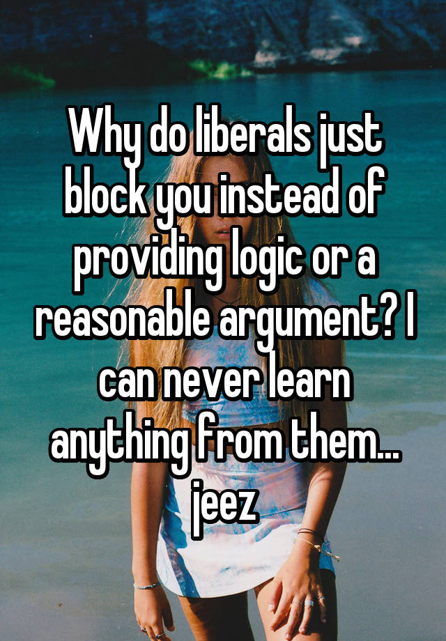 Why do liberals just block you instead of providing logic or a reasonable argument? I can never learn anything from them... jeez