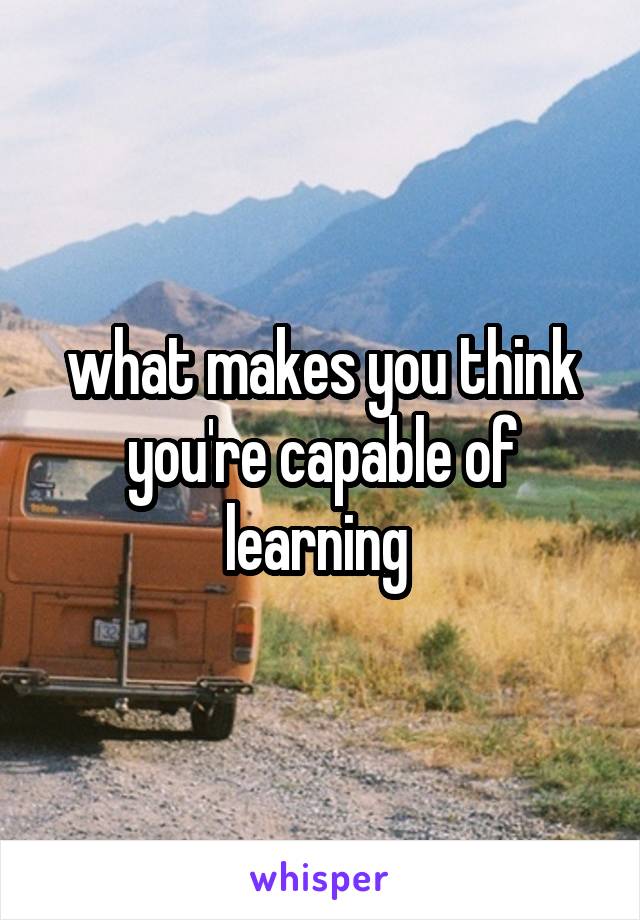 what makes you think you're capable of learning 