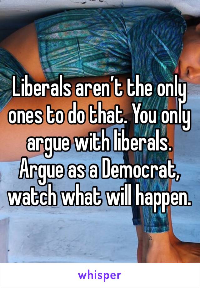 Liberals aren’t the only ones to do that. You only argue with liberals. Argue as a Democrat, watch what will happen. 