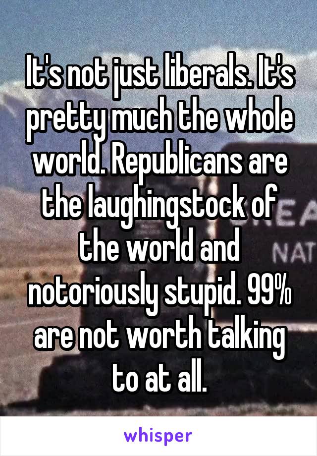 It's not just liberals. It's pretty much the whole world. Republicans are the laughingstock of the world and notoriously stupid. 99% are not worth talking to at all.