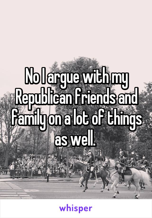 No I argue with my Republican friends and family on a lot of things as well. 