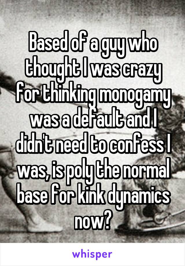 Based of a guy who thought I was crazy for thinking monogamy was a default and I didn't need to confess I was, is poly the normal base for kink dynamics now?