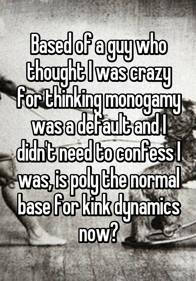 Based of a guy who thought I was crazy for thinking monogamy was a default and I didn't need to confess I was, is poly the normal base for kink dynamics now?