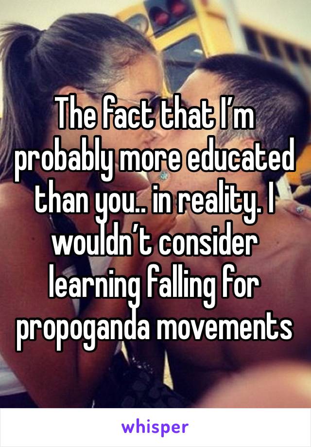 The fact that I’m probably more educated than you.. in reality. I wouldn’t consider learning falling for propoganda movements