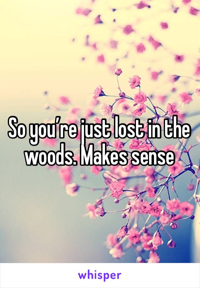 So you’re just lost in the woods. Makes sense