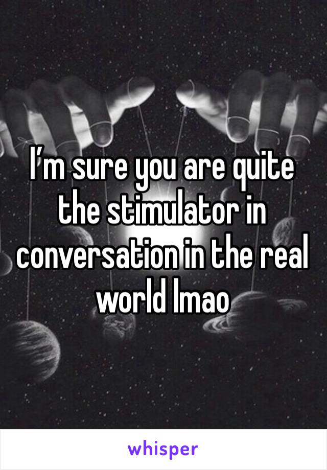 I’m sure you are quite the stimulator in conversation in the real world lmao