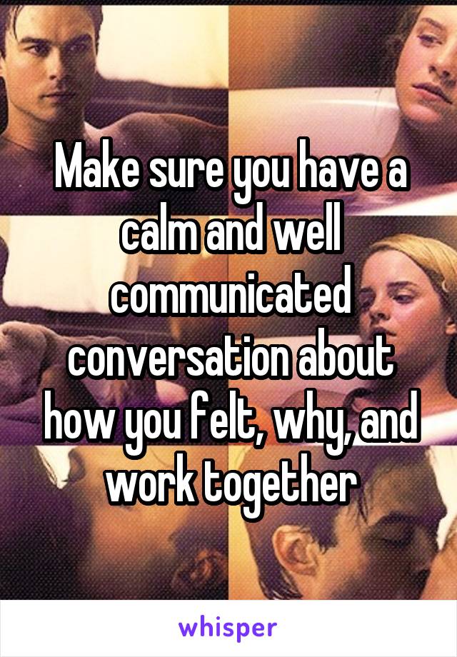 Make sure you have a calm and well communicated conversation about how you felt, why, and work together