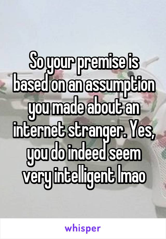 So your premise is based on an assumption you made about an internet stranger. Yes, you do indeed seem very intelligent lmao