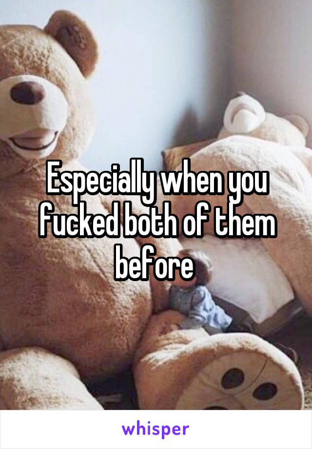 Especially when you fucked both of them before 