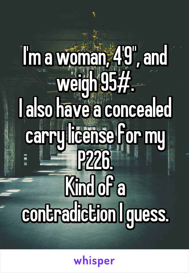 I'm a woman, 4'9", and weigh 95#.
I also have a concealed carry license for my P226.
Kind of a contradiction I guess.