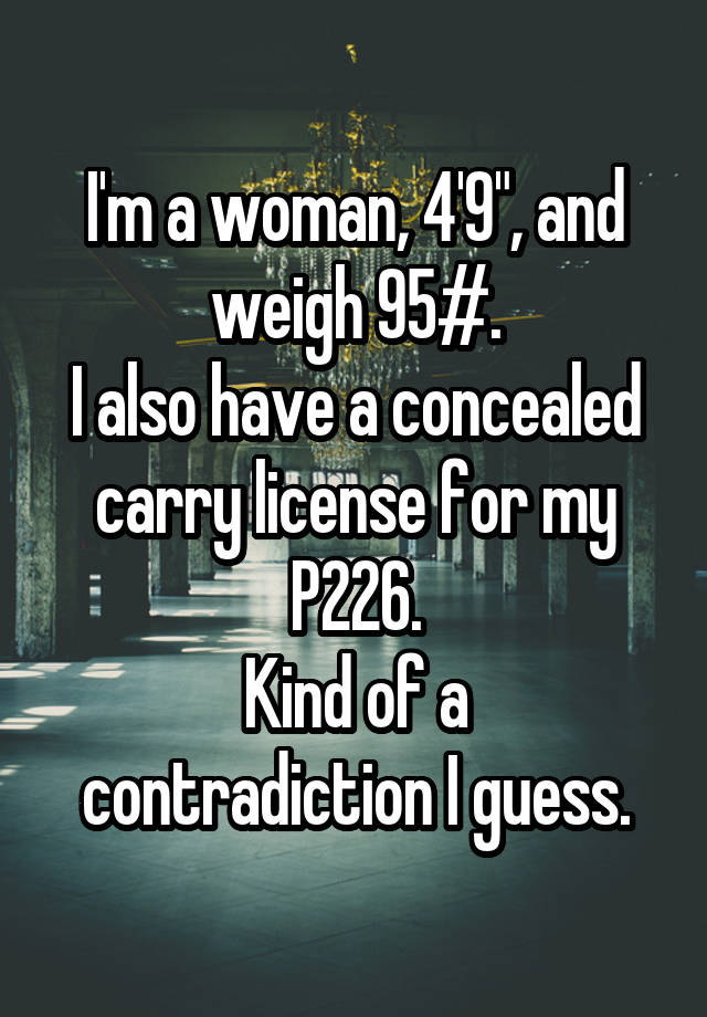 I'm a woman, 4'9", and weigh 95#.
I also have a concealed carry license for my P226.
Kind of a contradiction I guess.