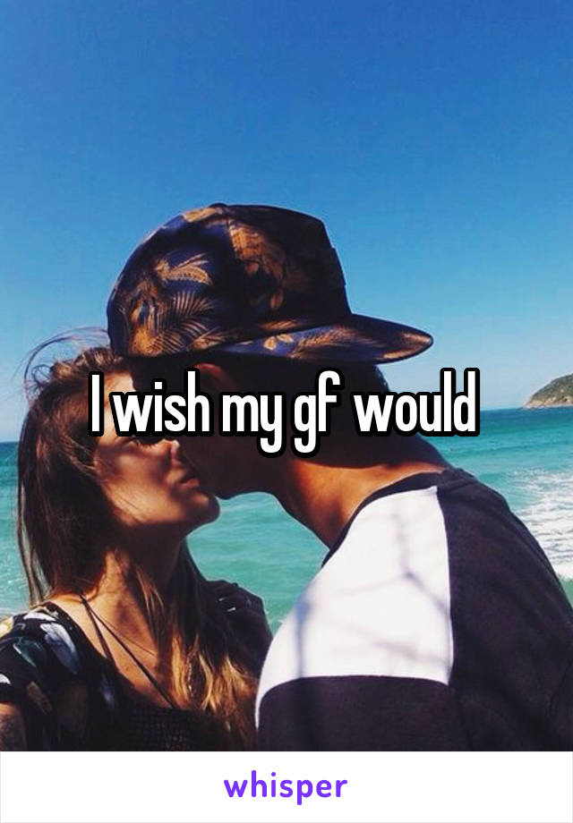 I wish my gf would 