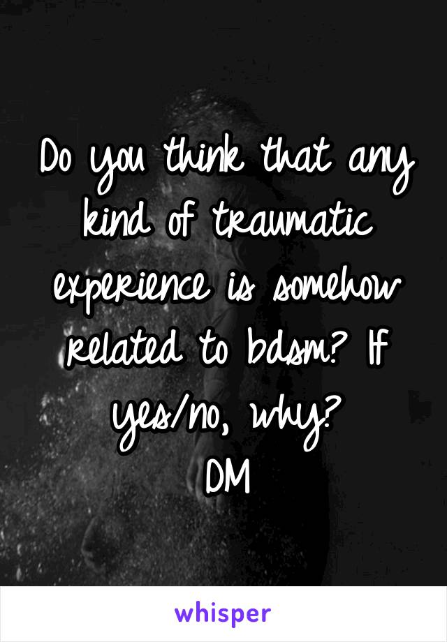 Do you think that any kind of traumatic experience is somehow related to bdsm? If yes/no, why?
DM