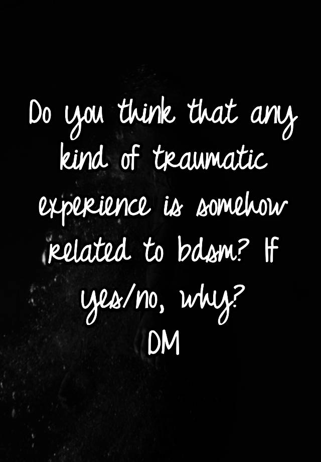 Do you think that any kind of traumatic experience is somehow related to bdsm? If yes/no, why?
DM