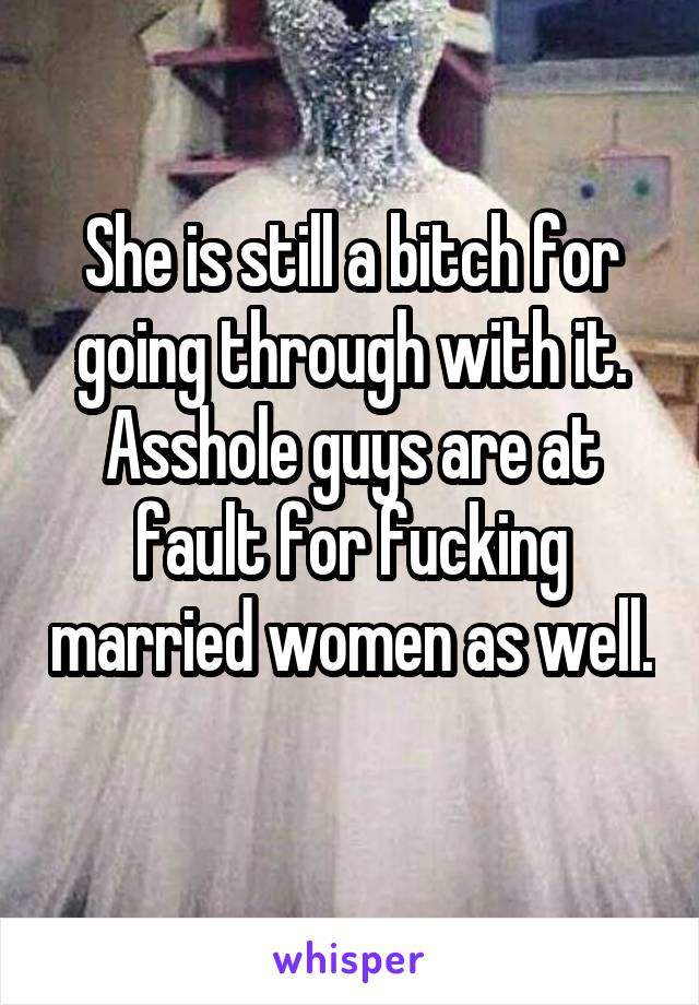 She is still a bitch for going through with it. Asshole guys are at fault for fucking married women as well. 