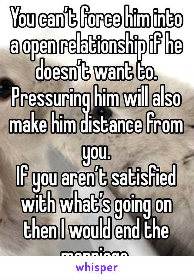 You can’t force him into a open relationship if he doesn’t want to. Pressuring him will also make him distance from you. 
If you aren’t satisfied with what’s going on then I would end the marriage. 