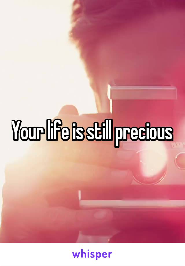 Your life is still precious.