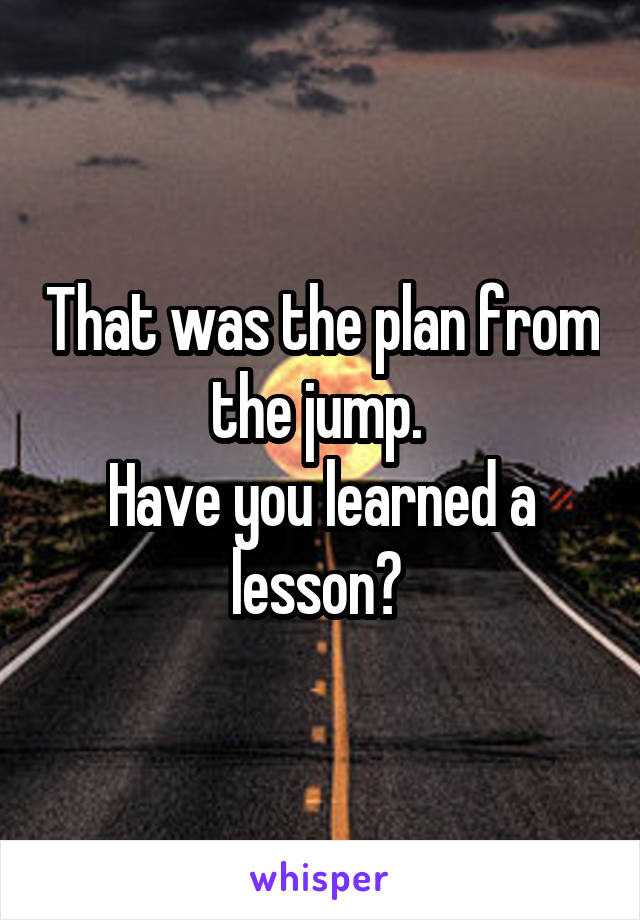 That was the plan from the jump. 
Have you learned a lesson? 