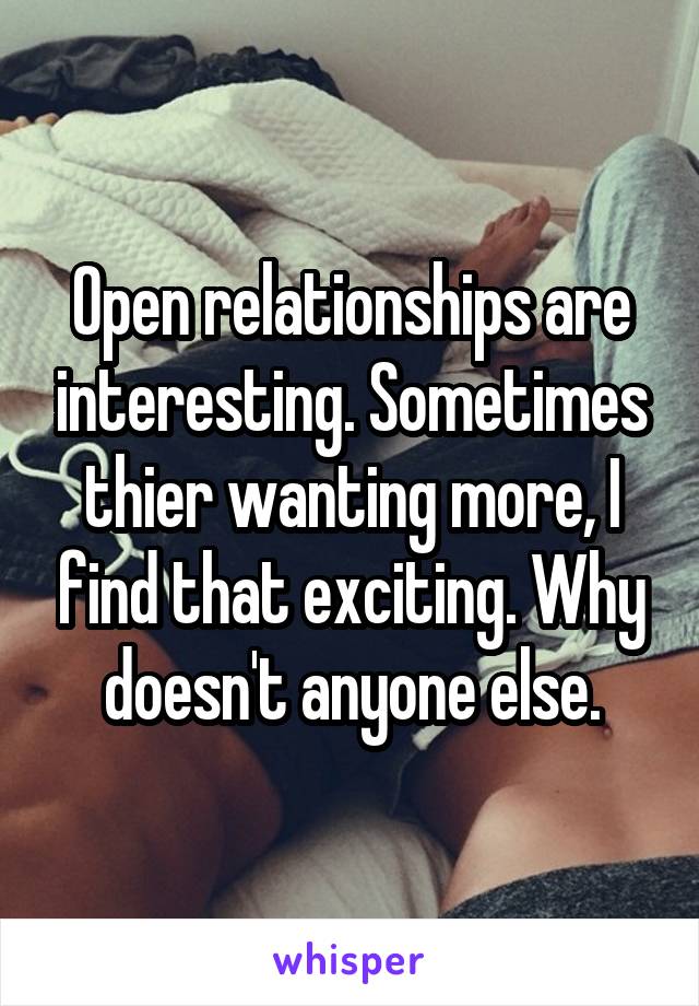 Open relationships are interesting. Sometimes thier wanting more, I find that exciting. Why doesn't anyone else.