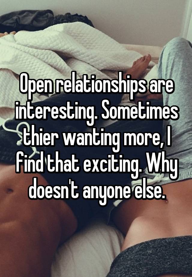 Open relationships are interesting. Sometimes thier wanting more, I find that exciting. Why doesn't anyone else.