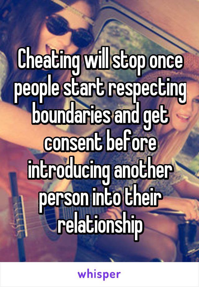 Cheating will stop once people start respecting boundaries and get consent before introducing another person into their relationship