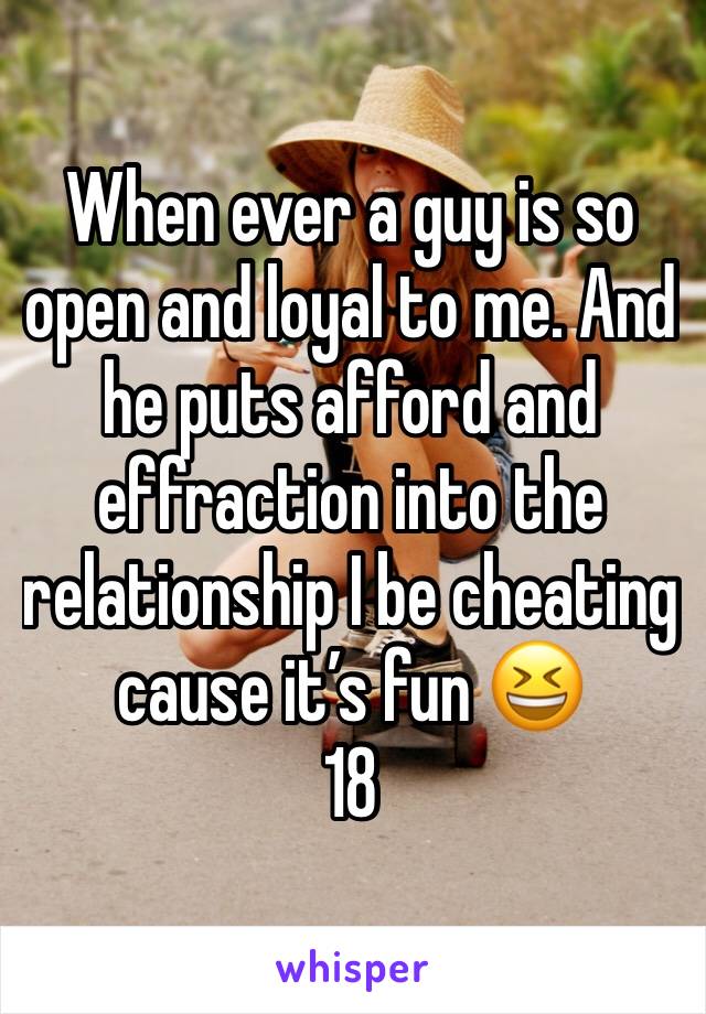 When ever a guy is so open and loyal to me. And he puts afford and effraction into the relationship I be cheating cause it’s fun 😆 
18