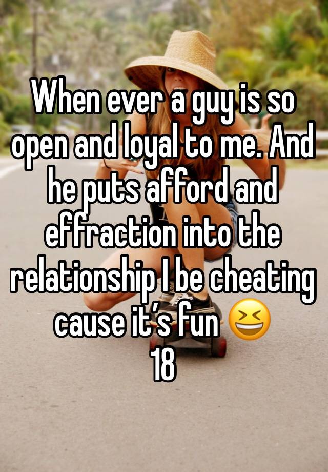 When ever a guy is so open and loyal to me. And he puts afford and effraction into the relationship I be cheating cause it’s fun 😆 
18