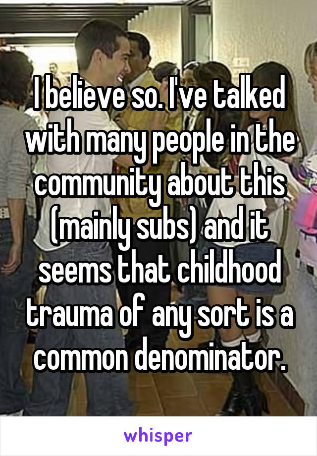 I believe so. I've talked with many people in the community about this (mainly subs) and it seems that childhood trauma of any sort is a common denominator.