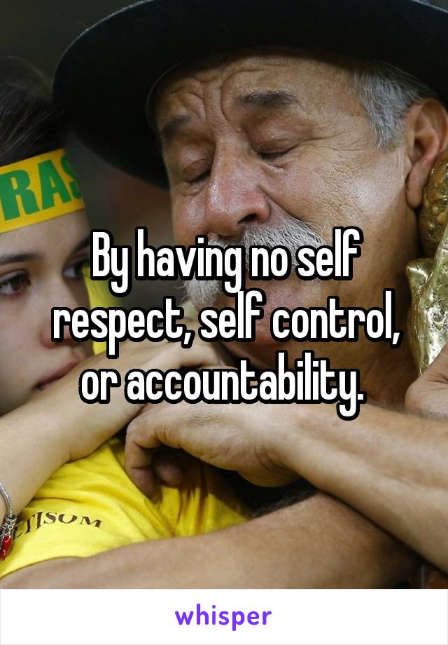 By having no self respect, self control, or accountability. 